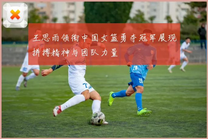 王思雨领衔中国女篮勇夺冠军展现拼搏精神与团队力量