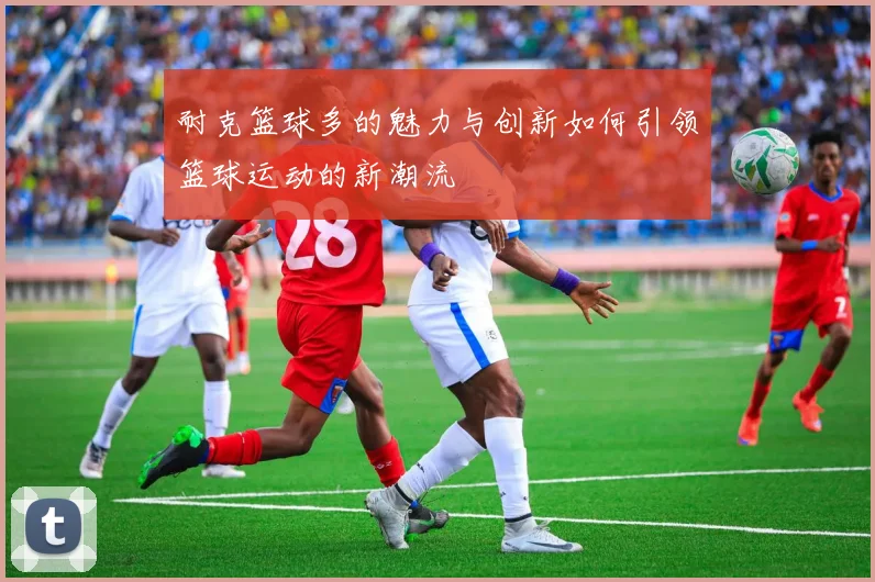 耐克篮球多的魅力与创新如何引领篮球运动的新潮流