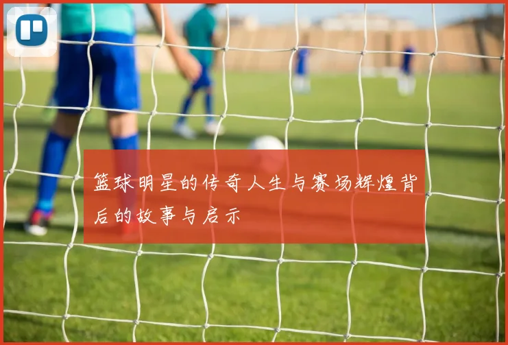 篮球明星的传奇人生与赛场辉煌背后的故事与启示