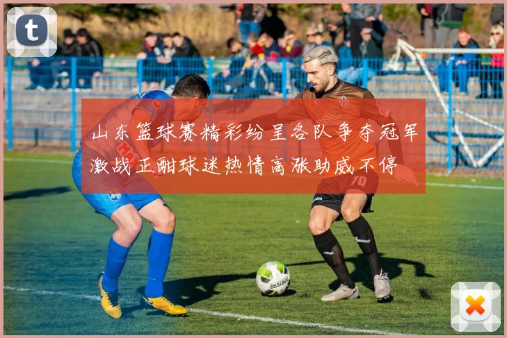 山东篮球赛精彩纷呈各队争夺冠军激战正酣球迷热情高涨助威不停