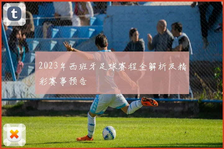 2023年西班牙足球赛程全解析及精彩赛事预告
