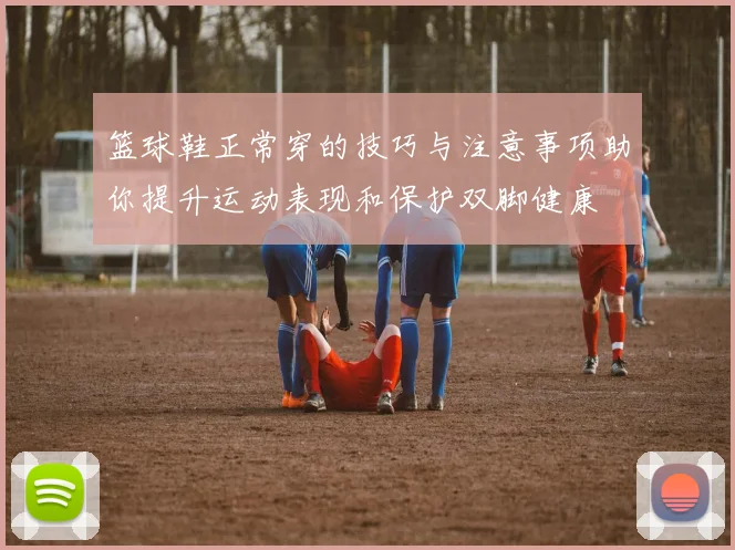 篮球鞋正常穿的技巧与注意事项助你提升运动表现和保护双脚健康