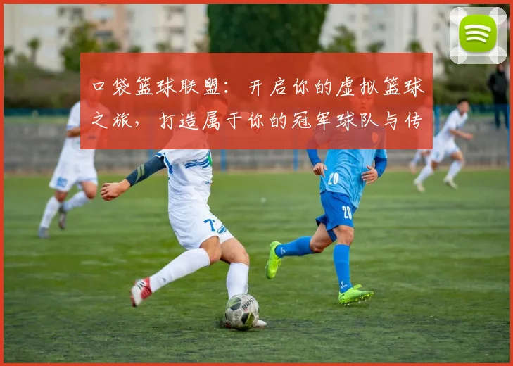 口袋篮球联盟：开启你的虚拟篮球之旅，打造属于你的冠军球队与传奇球员