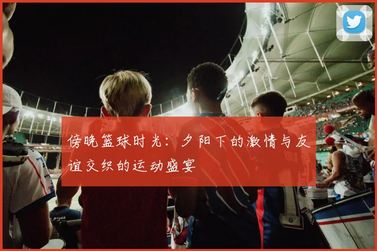 傍晚篮球时光：夕阳下的激情与友谊交织的运动盛宴